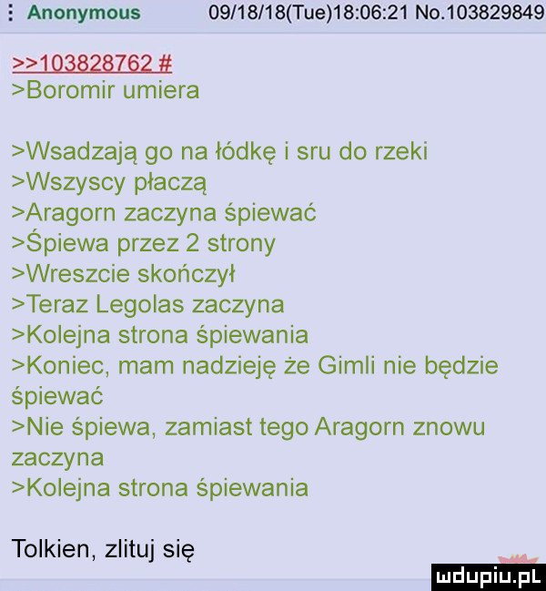 anonymous          tee          n            boromir umiera wsadzają go na lidkę i sru do rzeki wszyscy płaczą aragorn zaczyna śpiewać śpiewa przez   strony wreszcie skonczyl teraz legolas zaczyna ko eona strona śpiewania koniec mam nadzieję że gidli nie będzie śpiewać nie śpiewa zamiast tego aragorn znowu zaczyna ko eona strona śpiewania tolkien zlituj się