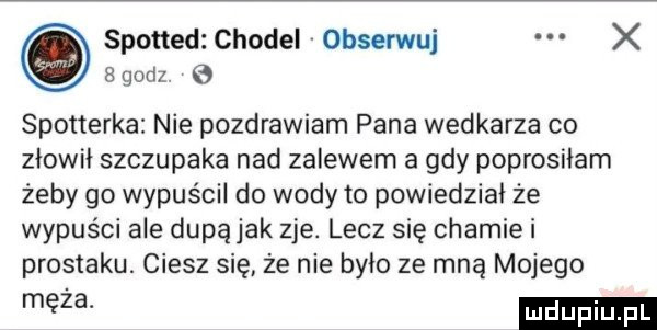 sponad chodel obserwuj x  qodz spotterka nie pozdrawiam pana wedkarza co złowił szczupaka nad zalewem a gdy poprosiłam żeby go wypuścil do wody to powiedział że wypuści ale dupą jak zje. lecz się chamie i prostaku. ciesz się że nie było ze mną mojego męża
