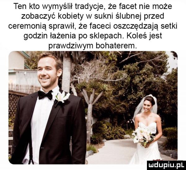 ten kto wymyślił tradycje że facet nie może zobaczyć kobiety w sukni ślubnej przed ceremonią sprawił że faceci oszczędzają setki godzin iażenia po sklepach. koleś jest prawdziwym bohaterem