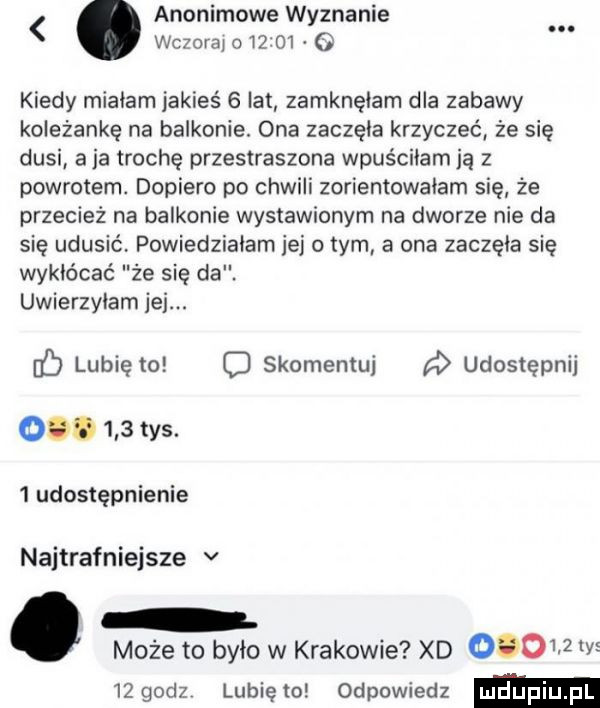 anonimowe wyznanie. chwal o         kiedy mialam jakieś   lat zamknęłam dla zabawy koleżankę na balkonie. ona zaczela krzyczeć że się dusi a ja trochę przestraszona wpuścilamją z powrotem. dopiero po chwili zorientowałam się że przecież na balkonie wystawionym na dworze nie da się udusić powiedzialam jej o tym a ona zaczęła się wykłócać że się da. uwierzylam jej. lubię to o skomentuj a udostępnij ocd     tys.   udostępnienie najtrafniejsze v może to było w krakowie xd        y    godz lubię to odpowiedz
