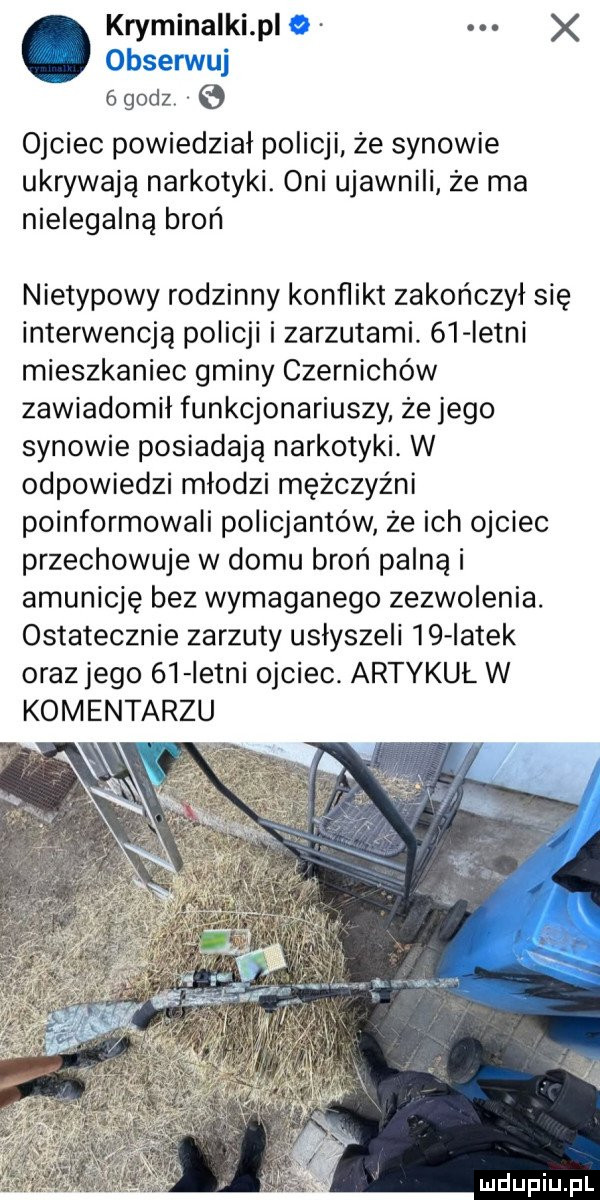 kryminalki pl   x obserwuj égodz e ojciec powiedział policji że synowie ukrywają narkotyki. oni ujawnili ze ma nielegalną broń nietypowy rodzinny konflikt zakończył się interwencją policji i zarzutami.    istni mieszkaniec gminy czernichów zawiadomił funkcjonariuszy że jego synowie posiadają narkotyki. w odpowiedzi młodzi mężczyźni poinformowali policjantów że ich ojciec przechowuje w domu broń palna i amunicję bez wymaganego zezwolenia. ostatecznie zarzuty usłyszeli    iatek orazjego    istni ojciec. artykuł w komentarzu