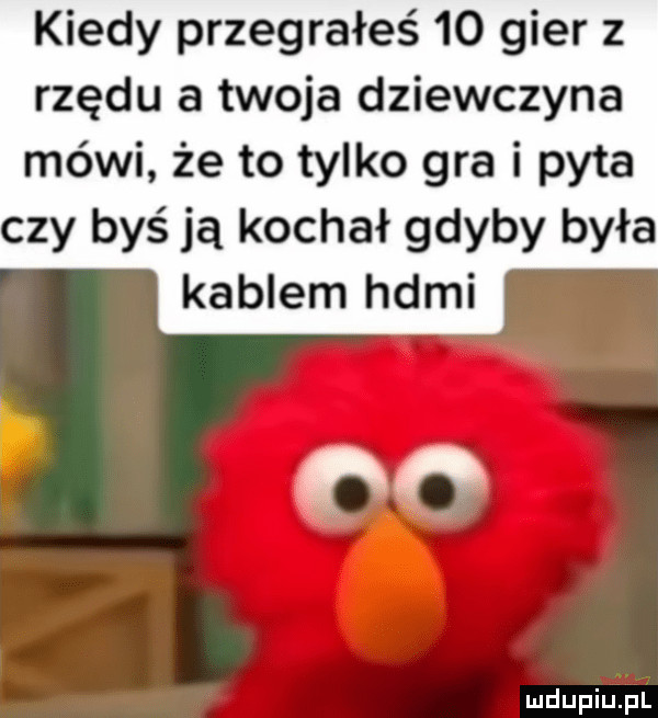 kiedy przegrałeś    gier z rzędu a twoja dziewczyna mówi że to tylko gra i pyta czy byś ją kochał gdyby była kablem hdmi