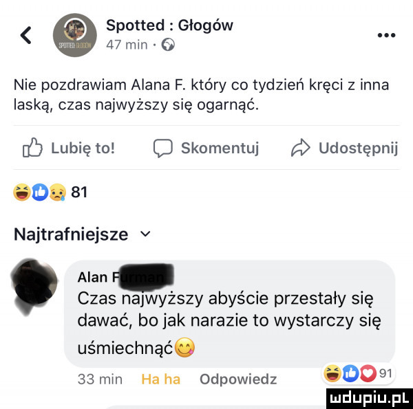 spotted głogów.    min   nie pozdrawiam alana f który co tydzień kręci z inna laską czas najwyższy się ogarnąć. c lubię to c skomentuj udostępnij od.    najtrafniejsze v alan. czas najwyższy abyście przestały się dawać bo jak nakazie to wystarczy się uśmiechnąćó    min ha ha odpowiedz