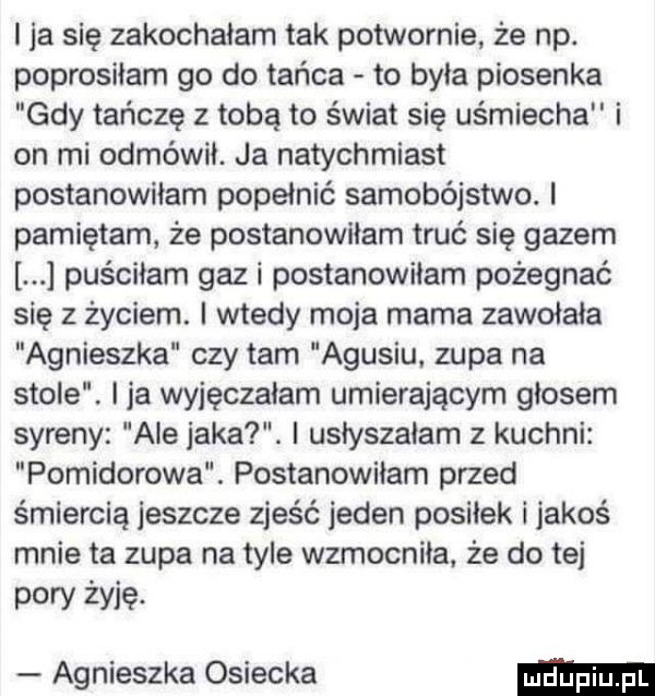 i ja się zakochałam tak potwornie że np. poprosiłam go do tańca to była piosenka gdy tańczę z tobą to świat się uśmiecha i on mi odmówił. ja natychmiast postanowiłam popełnić samobójstwo. l pamiętam że postanowiłam truc się gazem puściłam gaz i postanowiłam pożegnać się z życiem. i wtedy moja mama zawołała agnieszka czy tam agusiu. zupa na stole. i ja wyjęczałam umierającym głosem syreny ale jaka. i usłyszałam z kuchni pomidorowa. postanowiłam przed śmiercią jeszcze zjeść jeden posiłek i jakoś mnie ta zupa na tyle wzmocniła. że do tej pory żyję. agnieszka osiecka