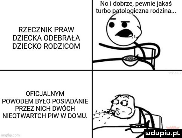 no i dobrze pewnie jakaś turbo patologiczna rodzina. rzecznik praw dziecka odebrała dziecko rodzicom oficjalnym powodem bylo posiadanie przez nich dwóch nieotwartch piw w domu. m jdupiupl