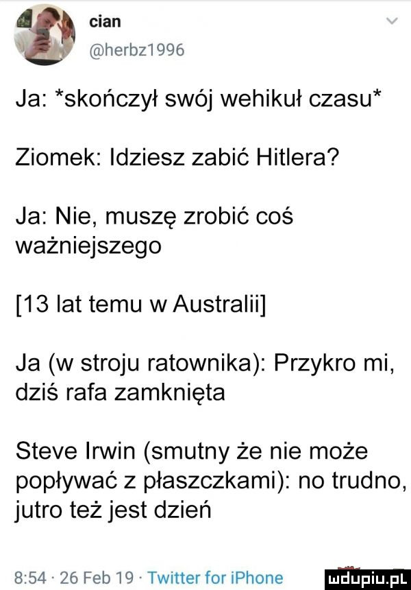 chan herb      ja skończył swój wehikuł czasu ziomek idziesz zabić hitlera ja nie muszę zrobić coś ważniejszego    lat temu waustraiii ja w stroju ratownika przykro mi dziś rafa zamknięta steve irmin smutny że nie może popływać z płaszczkami no trudno jutro też jest dzień         feb    twitter for iphone
