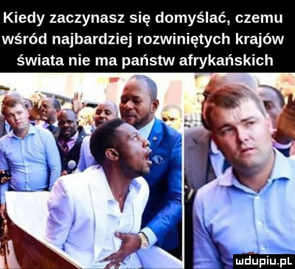 kiedy zaczynasz się domyślać czemu wśród najbardziej rozwiniętych krajów świata nie ma państw afrykańskich