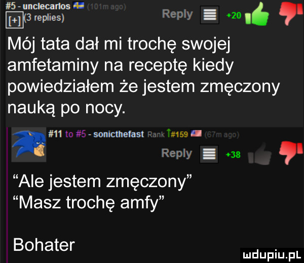 mel carlos. e  replies repry v  . mój tata dał mi trochę swojej amfetaminy na receptę kiedy powiedziałem że jestem zmęczony nauką po nocy. a    m   isonicmefasl tam. repry.     ale jestem zmęczony masz trochę amfy bohater. mduplu pl