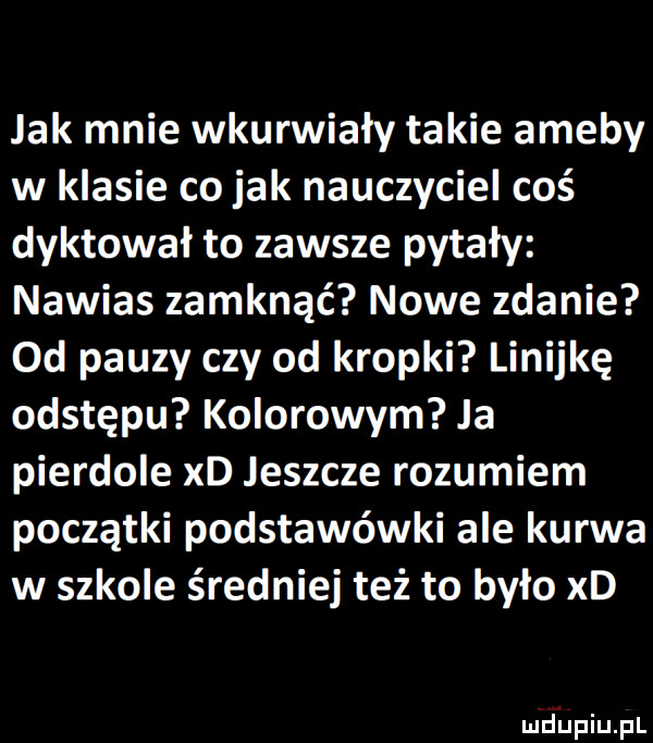 jak mnie wkurwiały takie ameby w klasie co jak nauczyciel coś dyktował to zawsze pytały nawias zamknąć nowe zdanie od pauzy czy od kropki linijkę odstępu kolorowym ja pierdole xd jeszcze rozumiem początki podstawówki ale kurwa w szkole średniej też to było xd
