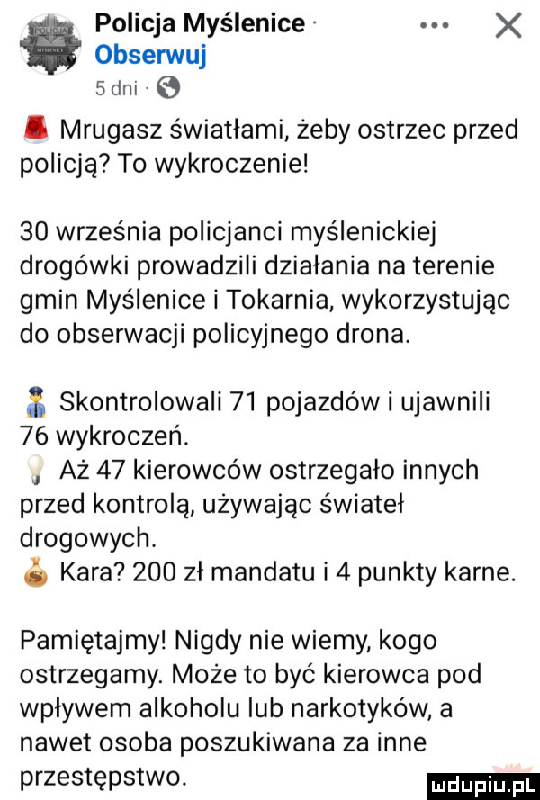 policja myślenice obserwuj sani i mrugasz światłami żeby ostrzec przed policją to wykroczenie    września policjanci myślenickiej drogówki prowadzili działania na terenie gmin myślenice i tokarnia wykorzystując do obserwacji policyjnego drona.   skomrolowali    pojazdów i ujawnili    wykroczeń. aż    kierowców ostrzegało innych przed kontrolą używając świateł drogowych.   kara     zł mandatu i   punkty karne. pamiętajmy nigdy nie wiemy kogo ostrzegamy. moze to być kierowca pod wpływem alkoholu lub narkotyków a nawet osoba poszukiwana za inne przestępstwo