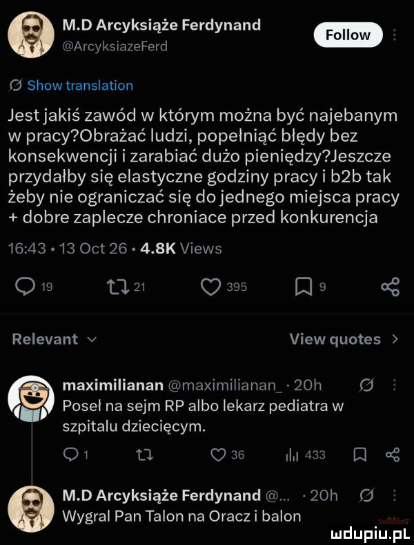 m d arcyksiążę ferdynand fellow c  show translation jestjakiś zawód w którym można być najebanym w pracy  bratać ludzi popełniać błędy bez konsekwencji i zarabiać duzo pieniędzy jeszcze przydałby się elastyczne godziny pracy i b b tak żeby nie ograniczać się dojednego miejsca pracy dobre zaplecze chroniace przed konkurencja          oit       k views q    l    o     a   cę relevant v view quotes maximilianan maximilianan   h   posel na sejm rp albo lekarz pediatra w szpitalu dziecięcym. oi a     mm d   m d arcyksiąże ferdynand   h wygral pan talon na oracz i balon
