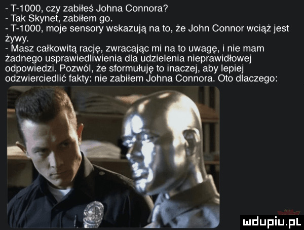 t     . czy zabiłeś johna connora tak skynet zabilem go. t      moje sensory wskazują na to że john connor wciąż jest zywy masz całkowitą rację zwracając mi na to uwagę. i nie mam żadnego usprawiedliwienia dla udzielenia nieprawidłowe odpowiedzi. pozwól że siormuluję to inaczej aby lepiej odzwierciedlić fakty nie zabilem johna connora. odo dlaczego