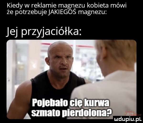 kiedy w reklamie magnlezu kobieta mówi że potrzebujejaklegos magnezu jej przyjaciółka polelum cl gm aman l em odona l mduplu pl