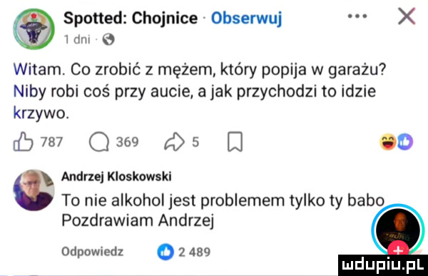spotted chojnice obserwuj x mm witam. co zrobić z mężem który popija w garażu niby robi coś przy aucie a jak przychodzi to idzie krzywo.     q     qs o audrzelkioskowskl to nie alkohol jest problemem tylko ty babo pozdrawiam andrzej odpowiedz o