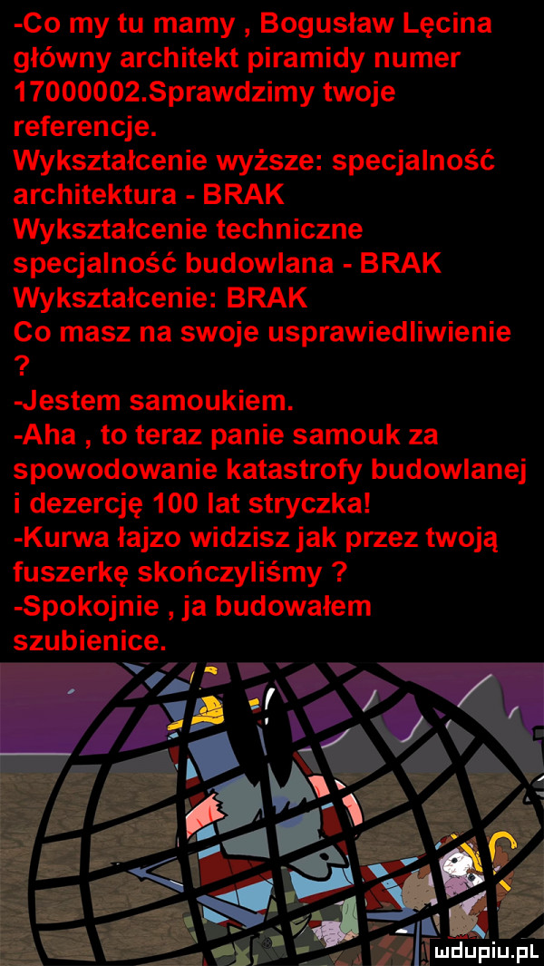 co my tu mamy bogusław lścina główny architekt piramidy numer          sprawdzimy twoje referencje. wykształcenie wyższe specjalność architektura brak wyksztalcenie techniczne specjalność budowlana brak wyksztalcenie brak co masz na swoje usprawiedliwienie jestem samoukiem. aha to teraz panie samouk za spowodowanie katastrofy budowlanej i dezercję     lat stryczka kurwa łajzo widzisz jak przez twoją fuszerkę skończyliśmy spokojnie ja budowalem szubienice