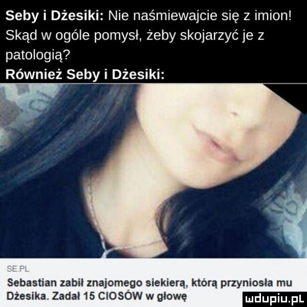 seby i dresiki nie nas miewajcie się z imion skąd w ogóle pomysł żeby skojarzyć je z patologią również seby i dresiki sebastian zabil znajomego siekierą która przyniosła mu dżesika. zadał    ciosow w głowę