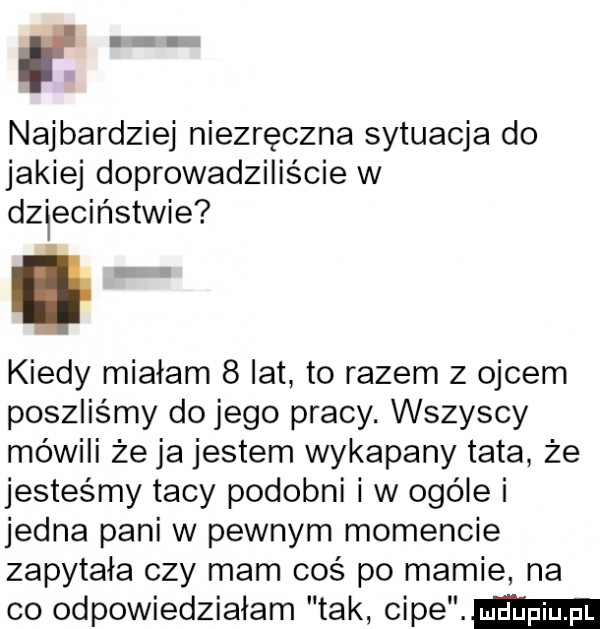 najbardziej niezręczna sytuacja do jakiej doprowadziliście w dzieciństwie kiedy miałam   lat to razem z ojcem poszliśmy do jego pracy. wszyscy mówili że ja jestem wykapany tata że jesteśmy tacy podobni i w ogóle i jedna pani w pewnym momencie zapytała czy mam coś po mamie na co odpowiedziałam tak scam
