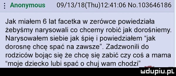 anonymous           tau           no           jak miałem   lat facetka w zerówce powiedziała żebyśmy narysowali co chcemy robić jak dorośniemy. narysowałem siebie jak śpię i powiedziałem jak dorosnę chce spać na zawsze. zadzwonili do rodziców bojąc się że chcę się zabić czy coś a mama moje dziecko lubi spać o chuj wam chodzi