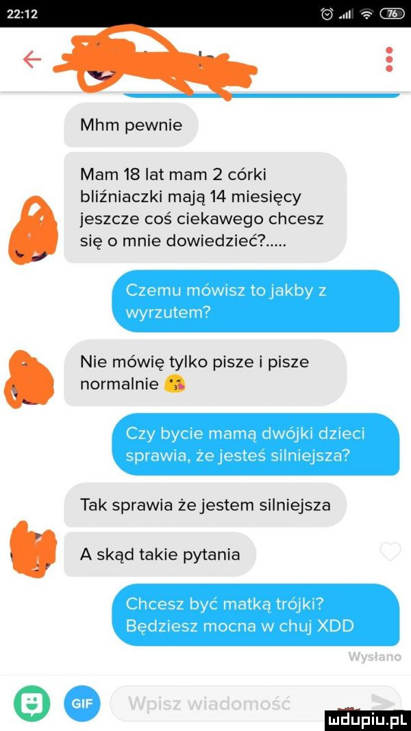 mhm pewnie mam    lat mam   córki bliźniaczki mają    miesięcy jeszcze coś ciekawego chcesz się o mnie dowiedzieć. czemu mownsz tolak by z wyrzutem  nie mówię tylko pisze i pisze normalnie. czy bycie mama dwojki dzieci spławia. zejestes silniejsza  tak sprawia żejestem silniejsza a skąd takie pytania chcesz byc matka trojkl  bedziesz mocna w chuj xdd