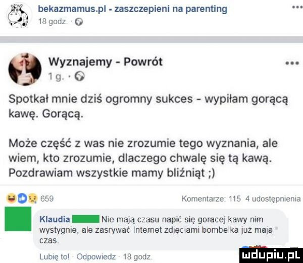 bekazmamnspl zaszczeplenl na parentlng  a godz   wyznajemy powrót.   g o spotkał mnie dziś ogromny sukces wypilam gorącą kawę. gorącą może część z was nie zrozumie tego wyznania ale wiem kto zrozumie dlaczego chwalę się tą kawą. pozdrawiam wszystkie mamy bliźniąt o.     komenlavze ma   udoslgumema. klaudia nie mają czasu nair się goracej kawy mm wystygłe ale zasrywat ntemet zdjęcwamw bombe ka juz mają czas lublęwl odpowiedz     m luduplu l