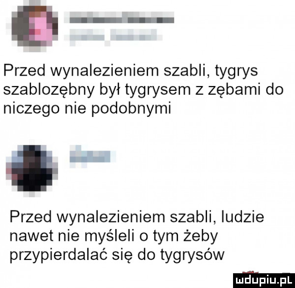 e przed wynalezieniem szabli tygrys szablozębny był tygrysem z zębami do niczego nie podobnymi.  . przed wynalezieniem szabli ludzie nawet nie myśleli o tym żeby przypierdalać się do tygrysów
