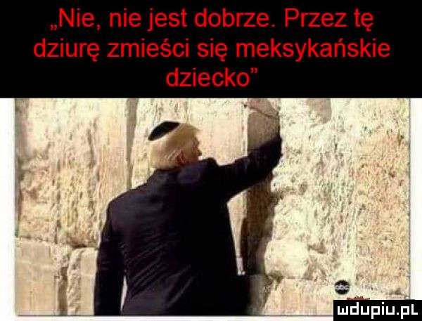 nie nie jest dobrze. przez tę dziurę zmieści się meksykańskie dziecko