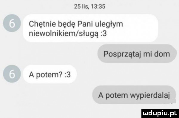 i s       chętnie będę pani uległym niewolnikiem sługą   posprzątaj mi dom a potem   a potem wypierdalaj