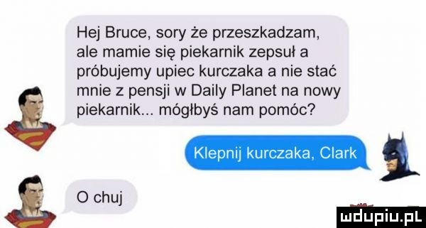 hej bruce sary że przeszkadzam ale mamie się piekarnik zepsuł a próbujemy upiec kurczaka a nie stać mnie z pensji w dainy planet na nowy piekarnik. mógłbyś nam pomóc kielnu kurczaka clark i o chuj