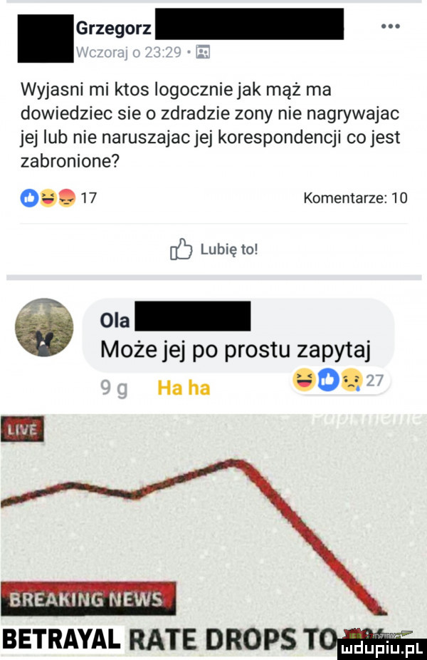 crzegorz wyjasni mi ktos logoczniejak mąż ma dowiedziec sie o zdradzie zony nie nagrywajac jej lub nie naruszajac jej korespondencji co jest zabronione o.    komentarze    lubię o ó ona może jej po prestu zapytaj ha ha o. breaking news betrayal rate drops to