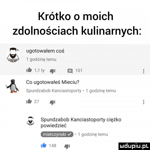 krótko o moich zdolnościach kulinarnych h ugotowałem coś ww. igodzmętemu ib w a wow co ugotowałeś mieciu spundzahob kanciasmpony   godzinę temu.    i spundza bob kanciastopony ciężko w powiedziec mietczynski i godzinę temu i.     ql ludupiu