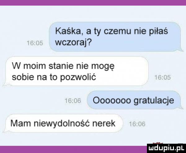 kaśka. a ty czemu nie piłaś      wczoraj w moim stanie nie mogę sobie na to pozwolić             ooooooo gratulacje mam niewydolność nerek       eheieei