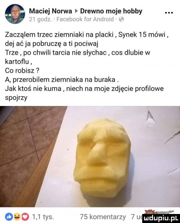 maciej narwa drewno moje hobby    godz facebook forandroid   zaczalem trzec ziemniaki na placki synek    mówi dej arja pomruczę a ti pokiwaj trze po chwili tarcia nie słychac cos dlubie w kartoflu co robisz a przerobilem ziemniaka na buraka jak ktoś nie kuma niech na moje zdjęcie profilowe spojrzy