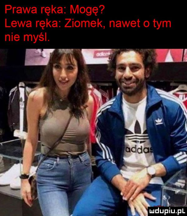 prawa ręka mogę lewa ręka ziomek nawet o tym nie myśl