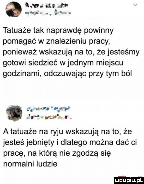 kan. nit l v. q us. abakankami tatuaże tak naprawdę powinny pomagać w znalezieniu pracy ponieważ wskazują na to że jesteśmy gotowi siedzieć wrednym miejscu godzinami odczuwając przy tym ból m c virp r mnie. i. atatuaże na ryju wskazują na to że jesteś jebnięty i dlatego można dać ci pracę na którą nie zgodzą się normalni ludzie
