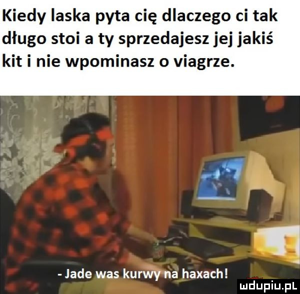 kiedy ilska pyta cię dlaczego ci tak długo stoi a ty sprzedajesz jej jakiś kit i nie wpominasz o viagrze. ti jade was kurwy na hexach