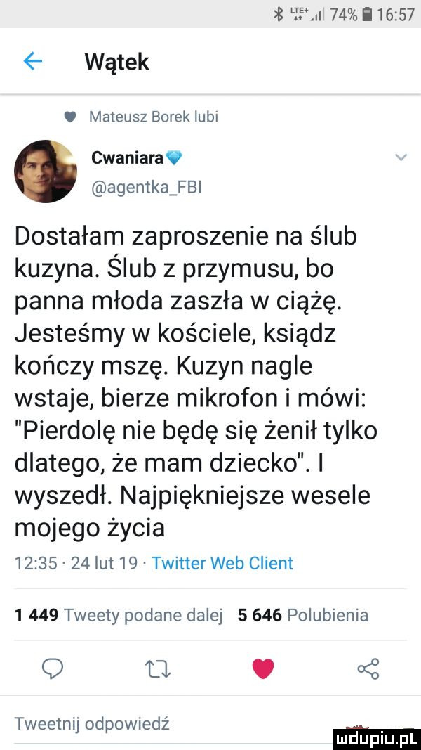 lt    i       wątek. mateusz borek lubi cwaniara agentkaźfbl dostałam zaproszenie na ślub kuzyna. ślub z przymusu bo panna młoda zaszła w ciążę. jesteśmy w kos ciele ksiądz kończy mszę. kuzyn nagle wstaje bierze mikrofon i mówi pierdolę nie będę się żenił tylko dlatego że mam dziecko. wyszedł. najpiękniejsze wesele mojego życia          lut    twitter web client       tweety podane dalej       polubienia o u.   ż tweetnij odpowiedż