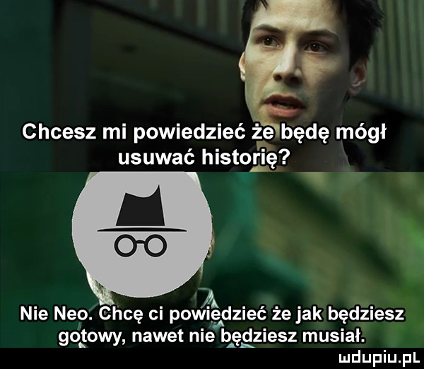 chcesz mi powiedzieć ż e będę mógł usuwać historię v i nie neo. chcę ci powiedzieć że jak będziesz gotowy nawet nie będziesz musiał