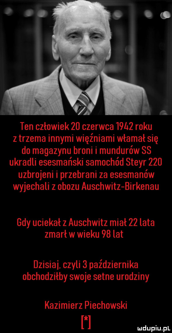 ten człowiek    czerwca       roku z trzema innymi więźniami włamał się do magazynu broni i mundurów ss ukradli esesmański samochód steyr     uzbrojeni i przebrani za esesmanów wyjechali z obozu auschwitz birkenau gdy uciekał z auschwitz miał    lata zmarł w wieku   lat dzisiai. czyli   października obchodziłby swoje setne urodziny kazimierz piechowski
