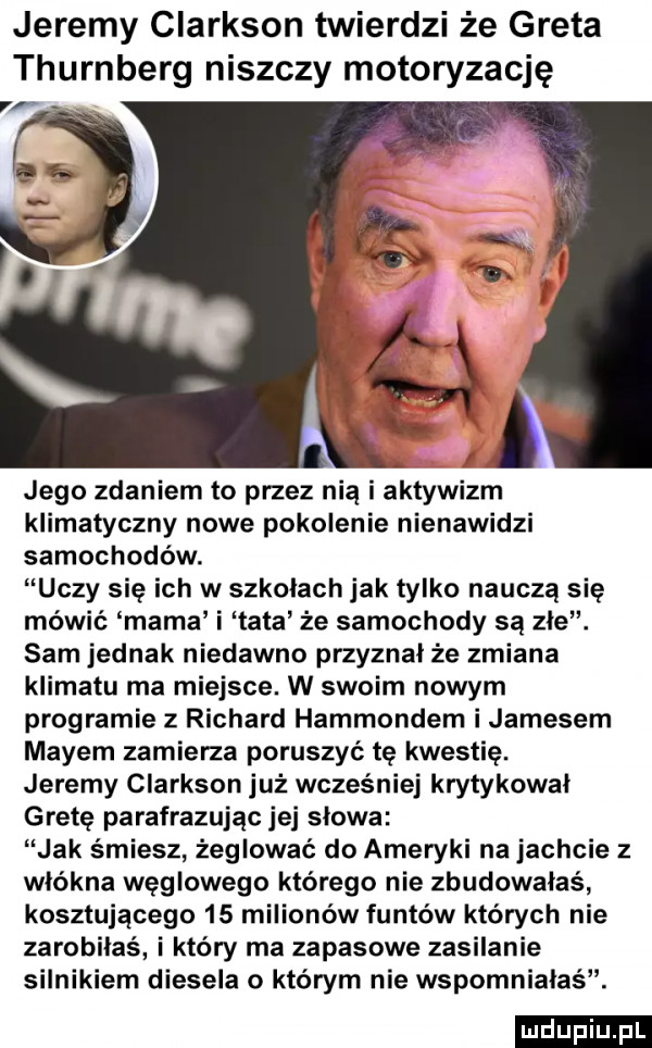 jeremy clarkson twierdzi że greta thurnberg niszczy motoryzację jego zdaniem to przez nią i aktywizm klimatyczny nowe pokolenie nienawidzi samochodów. uczy się ich w szkolach jak tylko nauczą się mówić mama i tata że samochody są zle. sam jednak niedawno przyznał że zmiana klimatu ma miejsce. w swoim nowym programie   richard hammondem i jamesem mayem zamierza poruszyć tę kwestię. jeremy clarkson już wcześniej krytykował gretę parafrazując jej słowa jak śmiesz żeglować do ameryki na jachcie z włókna węglowego którego nie zbudowałaś kosztującego    milionów funtów których nie zarobilas i który ma zapasowe zasilanie silnikiem diesela o którym nie wspomniałaś. ludu iu. l