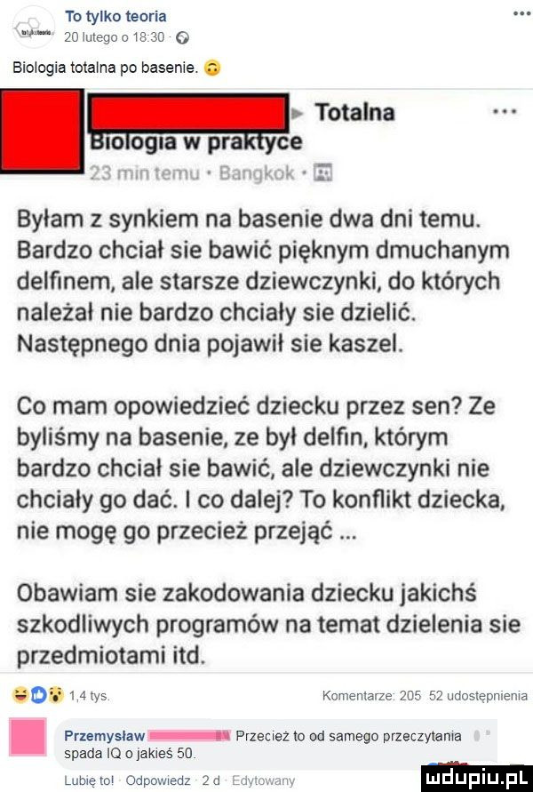 to tylko teoria    mega        o biologia totalna po basenie. abakankami. totalna io opla w pra ce l unimil. w a bylam z synkiem na basenie dwa dni temu. bardzo chciał sie bawić pięknym dmuchanym delfinem ale starsze dziewczynki do których należał nie bardzo chcialy sie dzielić. następnego dnia pojawil sie kaszel. co mam opowiedzieć dziecku przez sen ze byliśmy na basenie ze był delfin którym bardzo chcial sie bawić ale dziewczynki nie chcialy go dać. i co dalej to konflikt dziecka nie mogę go przecież przejąć obawiam sie zakodowania dziecku jakichś szkodliwych programów na temat dzielenia sie przedmiotami ind. cgi   atos komentarze        udostępnienia przemysław przeciez to od samego przeczytania spada o jakieś    u lubietol odpowiedz za