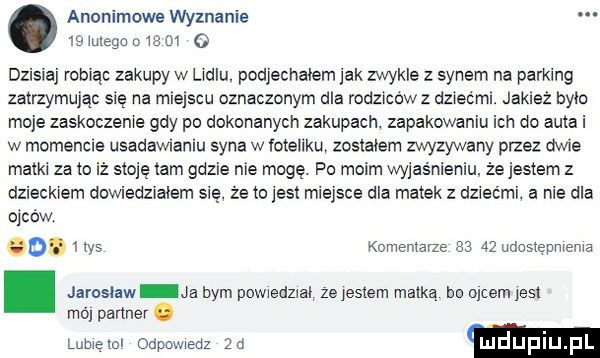 anonimowe wyznanie    mega          dzisiaj robiąc zakupy w lidlu podjechałem jak zwykle z synem na parking zatrzymując się na miejscu oznaczonym dla rodzicówz dziećmi. jakież brio moje zaskoczenie gdy po dokonanych zakupach zapakowaniu ich do auta i w momencie usadawianiu syna w ioteiiku zostalem zwyzywany przez dwie matki za o iż stoję tam gdzie nie mogę. po moim wyjaśnieniu że jestem z dzieckiem dowiedzialem sie że to jest miejsce dla matek z dziećmi. a nie dla oicow   .  w  komentarze       udostępnienia. jaroslaw ja bym powiedzial ze jestem matką bo oćcem jest ma partner. lubieiol odpowiedz żd m