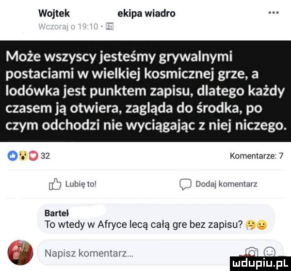 wojtek ekipa wiadro może wszyscy jesteśmy grywalnymi postaciami w wielkiej kosmicznej grze a lodówka jest punktem zapisu. dlatego każdy czasem ją otwiera. zagląda do środka. po czym odchodzi nie wyciągając z niej niczego.      komentarze   eb luhrętui l dodaj komentarz earle to wtedy w afryce lecą całą gre bez zapisu jv k napisz komentarz m o luciupl
