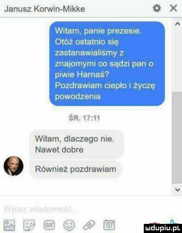 janusz korwin mikre   x witam panne prezesa onoż ostatmo sie zastanawoahs my z znapmyml co sądy pan o piwie harnaś  pozdrawam ute pm życzę powodzema śr.       witam. dlaczego nie. nawet dobra. również pozdrawiam