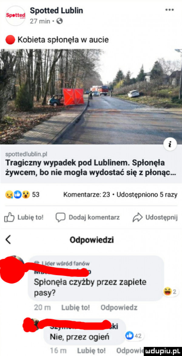 spotted lublin    min.   kobieta spłonęła w aucie sponedlublinpl tragiczny wypadek pod lublinem. spłonęła żywcem bo nie mogła wydostać się z płonąc. o o    komentarze    udostępniono   razy lubięw d dodaj komentarz udostępnij odpowiedz ilduwhodhnow in. j spłonęła czyzby przez zaplute pasy ii   m lunięto odpowiedz w. ad nie przez ogień     mm lublelo ospowi