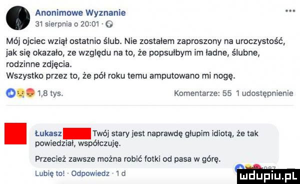 anonimowe wyznanie   sierpca o   m   mój ojciec wziąd ostatnio ślub. nie zostalem zaproszony na uroczystość jak się okazalo ze względu na to że popsułbym im ladne ślubne rodzinne zdjęcia. wszystko przez to że pól roku temu amputowano mi nogę. o. w tys. komentarze      udostępnienie. łukasz twój stary jest naprawdę głupim wiatą że tak powiedzial współczuje. przecież zawsze można robić fotki od pasa w górę. umiem odpowiedz  d mduplu f