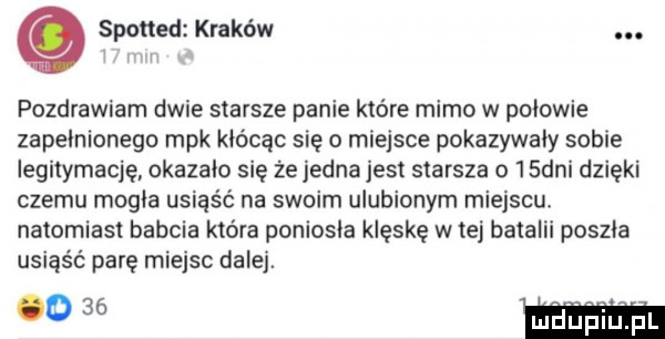 spotted kraków. pozdrawiam dwie starsze panie które mimo w pniowie zapelnionego mpk kłócąc się o miejsce pokazywały sobie legitymację okazalo się że jedna jest starsza o  sani dzięki czemu mogla usiąść na swoim ulubionym miejscu natomiast babcia która poniosła klęskę w tej batalii poszła usiąść parę miejsc dalej. w