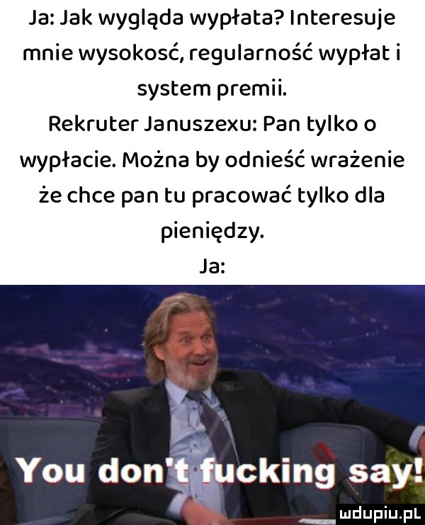 ja jak wygląda wypłata interesuje mnie wysokość regularność wypłat i system premii. rekruter januszewu pan tylko o wypłacie. można by odnieść wrażenie że chce pan tu pracować tylko dla pieniędzy. ja cking say mdupiuplx
