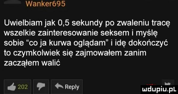 walker    uwielbiam jak     sekundy po zwaleniu tracę wszelkie zainteresowanie seksem i myślę sobie co ja kurwa oglądam i idę dokończyć to czymkolwiek się zajmowałem zanim zacząłem walić     remy mdupiu tal