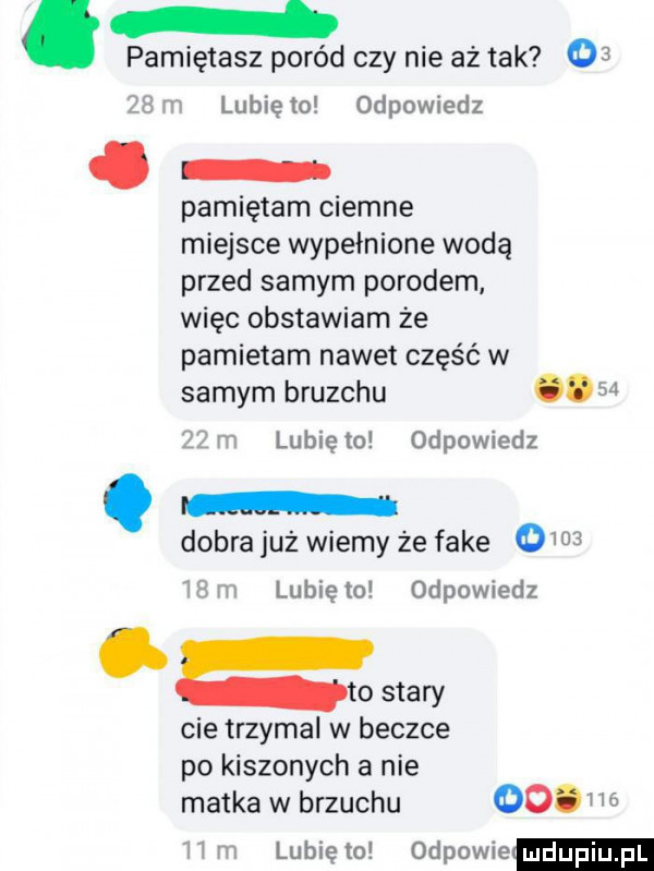 pamiętasz poród czy nie aż tak    th i lubię to odpowiedz. pamiętam ciemne miejsce wypełnione woda przed samym porodem więc obstawiam że pamietam nawet część w samym brunchu   z i lubię to odpowiedz dobra już wiemy że fake      t m lubię to odpowiedz to stary cie trzymal w beczce po kiszonych a nie matka w brzuchu  . i     ﬁrm. lunięto odpowie