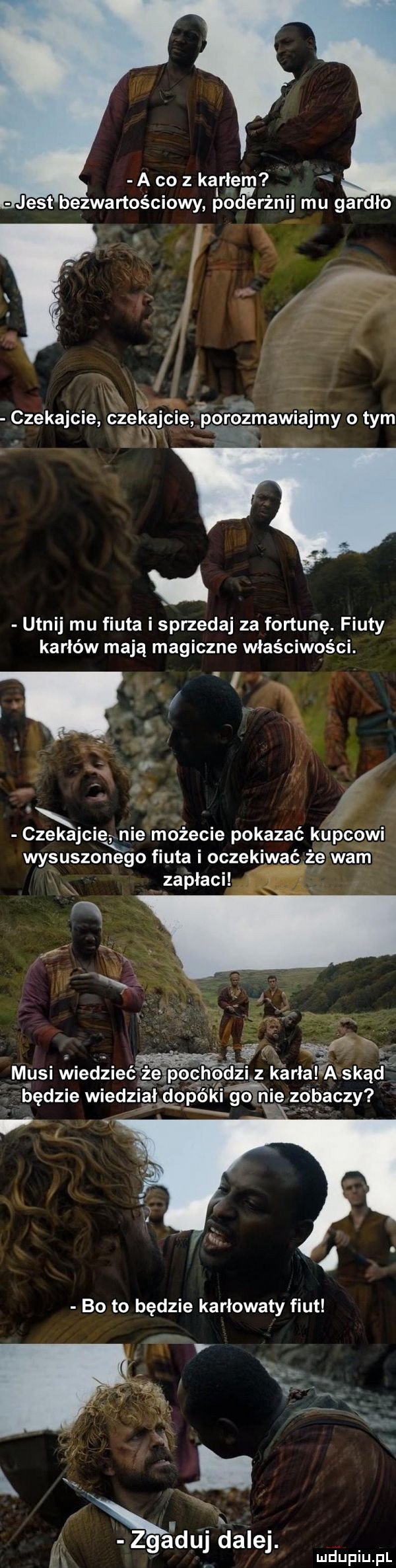 a co z kalriem jest bezwartościowy poderżnij mu gardło i r czekajcie czekajcie pprogtmawiajmy obym jn utnij mu fiuta i sprzedaj za fortunę. fiuty karłów mają magiczne właściwości. w czekajcie nie mofecie pokazać kupcowi wysuszonego fiuta oczekiwać że wam mysi wiedzieć będzie wiedz x x rca duj dalej. m. iu u l